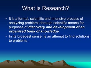 What is Research?
• It is a formal, scientific and intensive process of
analyzing problems through scientific means for
purposes of discovery and development of an
organized body of knowledge.
• In its broadest sense, is an attempt to find solutions
to problems.
 