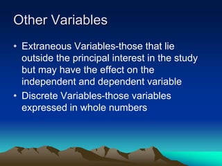 Other Variables
• Extraneous Variables-those that lie
outside the principal interest in the study
but may have the effect on the
independent and dependent variable
• Discrete Variables-those variables
expressed in whole numbers
 
