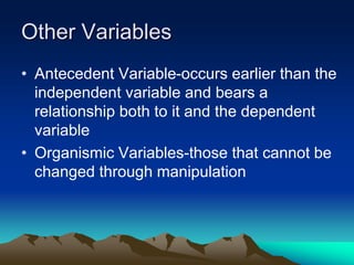 Other Variables
• Antecedent Variable-occurs earlier than the
independent variable and bears a
relationship both to it and the dependent
variable
• Organismic Variables-those that cannot be
changed through manipulation
 