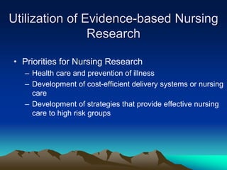 Utilization of Evidence-based Nursing
Research
• Priorities for Nursing Research
– Health care and prevention of illness
– Development of cost-efficient delivery systems or nursing
care
– Development of strategies that provide effective nursing
care to high risk groups
 