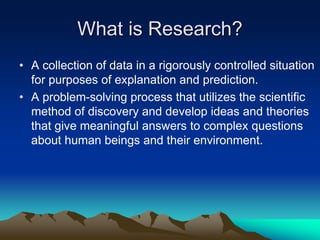 What is Research?
• A collection of data in a rigorously controlled situation
for purposes of explanation and prediction.
• A problem-solving process that utilizes the scientific
method of discovery and develop ideas and theories
that give meaningful answers to complex questions
about human beings and their environment.
 