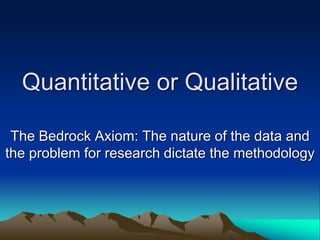 Quantitative or Qualitative
The Bedrock Axiom: The nature of the data and
the problem for research dictate the methodology
 