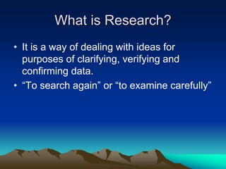 What is Research?
• It is a way of dealing with ideas for
purposes of clarifying, verifying and
confirming data.
• “To search again” or “to examine carefully”
 