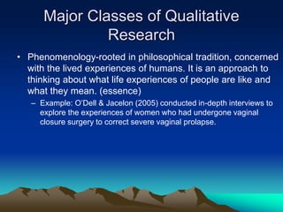 Major Classes of Qualitative
Research
• Phenomenology-rooted in philosophical tradition, concerned
with the lived experiences of humans. It is an approach to
thinking about what life experiences of people are like and
what they mean. (essence)
– Example: O’Dell & Jacelon (2005) conducted in-depth interviews to
explore the experiences of women who had undergone vaginal
closure surgery to correct severe vaginal prolapse.
 