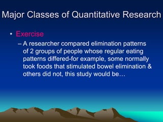 Major Classes of Quantitative Research
• Exercise
– A researcher compared elimination patterns
of 2 groups of people whose regular eating
patterns differed-for example, some normally
took foods that stimulated bowel elimination &
others did not, this study would be…
 