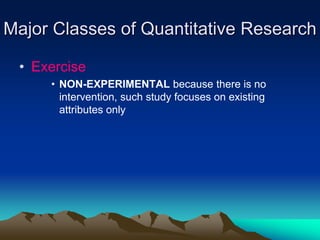 Major Classes of Quantitative Research
• Exercise
• NON-EXPERIMENTAL because there is no
intervention, such study focuses on existing
attributes only
 