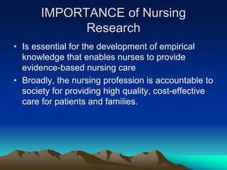 IMPORTANCE of Nursing
Research
• Is essential for the development of empirical
knowledge that enables nurses to provide
evidence-based nursing care
• Broadly, the nursing profession is accountable to
society for providing high quality, cost-effective
care for patients and families.
 