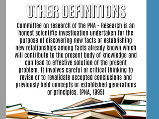 Committee on research of the PNA - Research is an
honest scientific investigation undertaken for the
purpose of discovering new facts or establishing
new relationships among facts already known which
will contribute to the present body of knowledge and
can lead to effective solution of the present
problem. It involves careful or critical thinking to
revise or to revalidate accepted conclusions and
previously held concepts or established generations
or principles. (PNA, 1995)
 