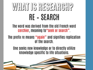 RE – SEARCH
The word was derived from the old French word
cerchier, meaning to“seek or search”.
The prefix re means “again” and signifies replication
of the search.
One seeks new knowledge or to directly utilize
knowledge specific to life situations.
 