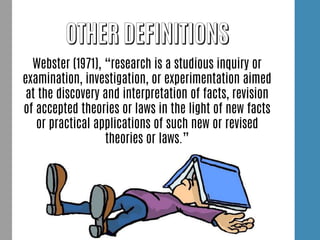 Webster (1971), “research is a studious inquiry or
examination, investigation, or experimentation aimed
at the discovery and interpretation of facts, revision
of accepted theories or laws in the light of new facts
or practical applications of such new or revised
theories or laws.”
 