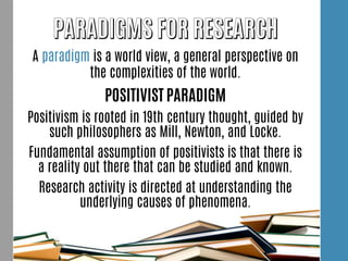 A paradigm is a world view, a general perspective on
the complexities of the world.
POSITIVIST PARADIGM
Positivism is rooted in 19th century thought, guided by
such philosophers as Mill, Newton, and Locke.
Fundamental assumption of positivists is that there is
a reality out there that can be studied and known.
Research activity is directed at understanding the
underlying causes of phenomena.
 