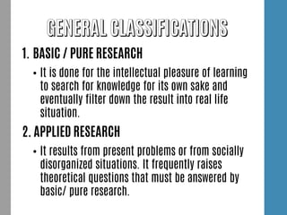 1. BASIC / PURE RESEARCH
• It is done for the intellectual pleasure of learning
to search for knowledge for its own sake and
eventually filter down the result into real life
situation.
2. APPLIED RESEARCH
• It results from present problems or from socially
disorganized situations. It frequently raises
theoretical questions that must be answered by
basic/ pure research.
 