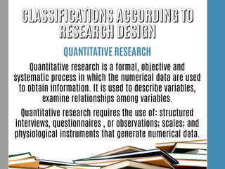 QUANTITATIVE RESEARCH
Quantitative research is a formal, objective and
systematic process in which the numerical data are used
to obtain information. It is used to describe variables,
examine relationships among variables.
Quantitative research requires the use of: structured
interviews, questionnaires , or observations; scales; and
physiological instruments that generate numerical data.
 