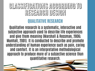 QUALITATIVE RESEARCH
Qualitative research is a systematic, interactive and
subjective approach used to describe life experiences
and give them meaning (Marshall & Rossman, 2006;
Munhall, 2001). It is conducted to describe and promote
understanding of human experience such as pain, caring
and comfort. It is an interpretative methodological
approach to produce more of a subjective science than
quantitative research.
 