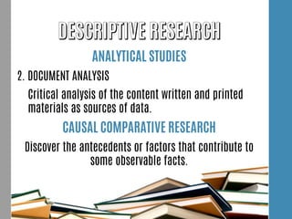 ANALYTICAL STUDIES
2. DOCUMENT ANALYSIS
Critical analysis of the content written and printed
materials as sources of data.
CAUSAL COMPARATIVE RESEARCH
Discover the antecedents or factors that contribute to
some observable facts.
 