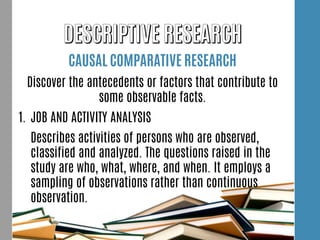 CAUSAL COMPARATIVE RESEARCH
Discover the antecedents or factors that contribute to
some observable facts.
1. JOB AND ACTIVITY ANALYSIS
Describes activities of persons who are observed,
classified and analyzed. The questions raised in the
study are who, what, where, and when. It employs a
sampling of observations rather than continuous
observation.
 