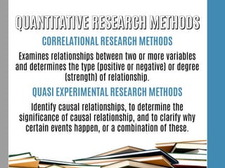 CORRELATIONAL RESEARCH METHODS
Examines relationships between two or more variables
and determines the type (positive or negative) or degree
(strength) of relationship.
QUASI EXPERIMENTAL RESEARCH METHODS
Identify causal relationships, to determine the
significance of causal relationship, and to clarify why
certain events happen, or a combination of these.
 