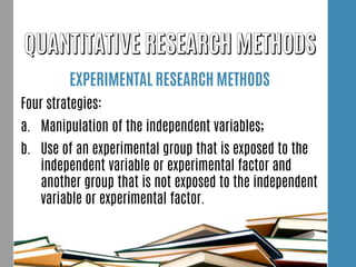EXPERIMENTAL RESEARCH METHODS
Four strategies:
a. Manipulation of the independent variables;
b. Use of an experimental group that is exposed to the
independent variable or experimental factor and
another group that is not exposed to the independent
variable or experimental factor.
 