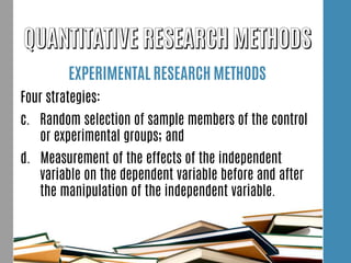 EXPERIMENTAL RESEARCH METHODS
Four strategies:
c. Random selection of sample members of the control
or experimental groups; and
d. Measurement of the effects of the independent
variable on the dependent variable before and after
the manipulation of the independent variable.
 