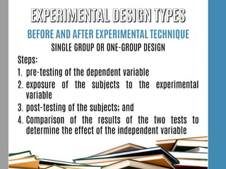 BEFORE AND AFTER EXPERIMENTAL TECHNIQUE
SINGLE GROUP OR ONE-GROUP DESIGN
Steps:
1. pre-testing of the dependent variable
2. exposure of the subjects to the experimental
variable
3. post-testing of the subjects; and
4. Comparison of the results of the two tests to
determine the effect of the independent variable
 