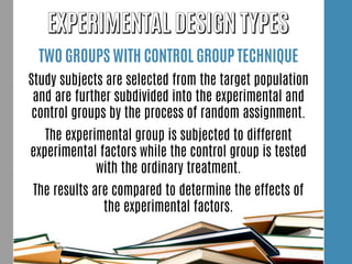 TWO GROUPS WITH CONTROL GROUP TECHNIQUE
Study subjects are selected from the target population
and are further subdivided into the experimental and
control groups by the process of random assignment.
The experimental group is subjected to different
experimental factors while the control group is tested
with the ordinary treatment.
The results are compared to determine the effects of
the experimental factors.
 