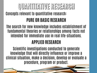Concepts relevant to quantitative research:
PURE OR BASIC RESEARCH
The search for new knowledge includes establishment of
fundamental theories or relationships among facts not
intended for immediate use in real life-situations.
APPLIED RESEARCH
Scientific investigations conducted to generate
knowledge that will directly influence or improve a
clinical situation, make a decision, develop or evaluate a
procedure, program or product.
 