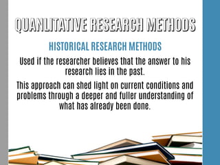 HISTORICAL RESEARCH METHODS
Used if the researcher believes that the answer to his
research lies in the past.
This approach can shed light on current conditions and
problems through a deeper and fuller understanding of
what has already been done.
 