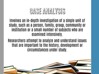 Involves an in-depth investigation of a single unit of
study, such as a person, family, group, community or
institution or a small number of subjects who are
examined intensively.
Researchers attempt to analyze and understand issues
that are important to the history, development or
circumstances under study.
 