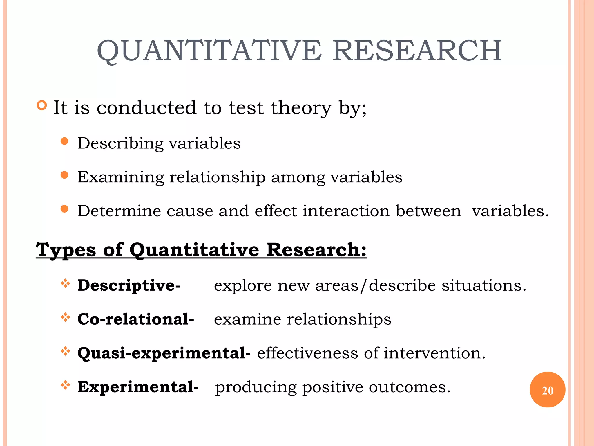 QUANTITATIVE RESEARCH
 It is conducted to test theory by;
 Describing variables
 Examining relationship among variables
 Determine cause and effect interaction between variables.
Types of Quantitative Research:
 Descriptive- explore new areas/describe situations.
 Co-relational- examine relationships
 Quasi-experimental- effectiveness of intervention.
 Experimental- producing positive outcomes. 20
 
