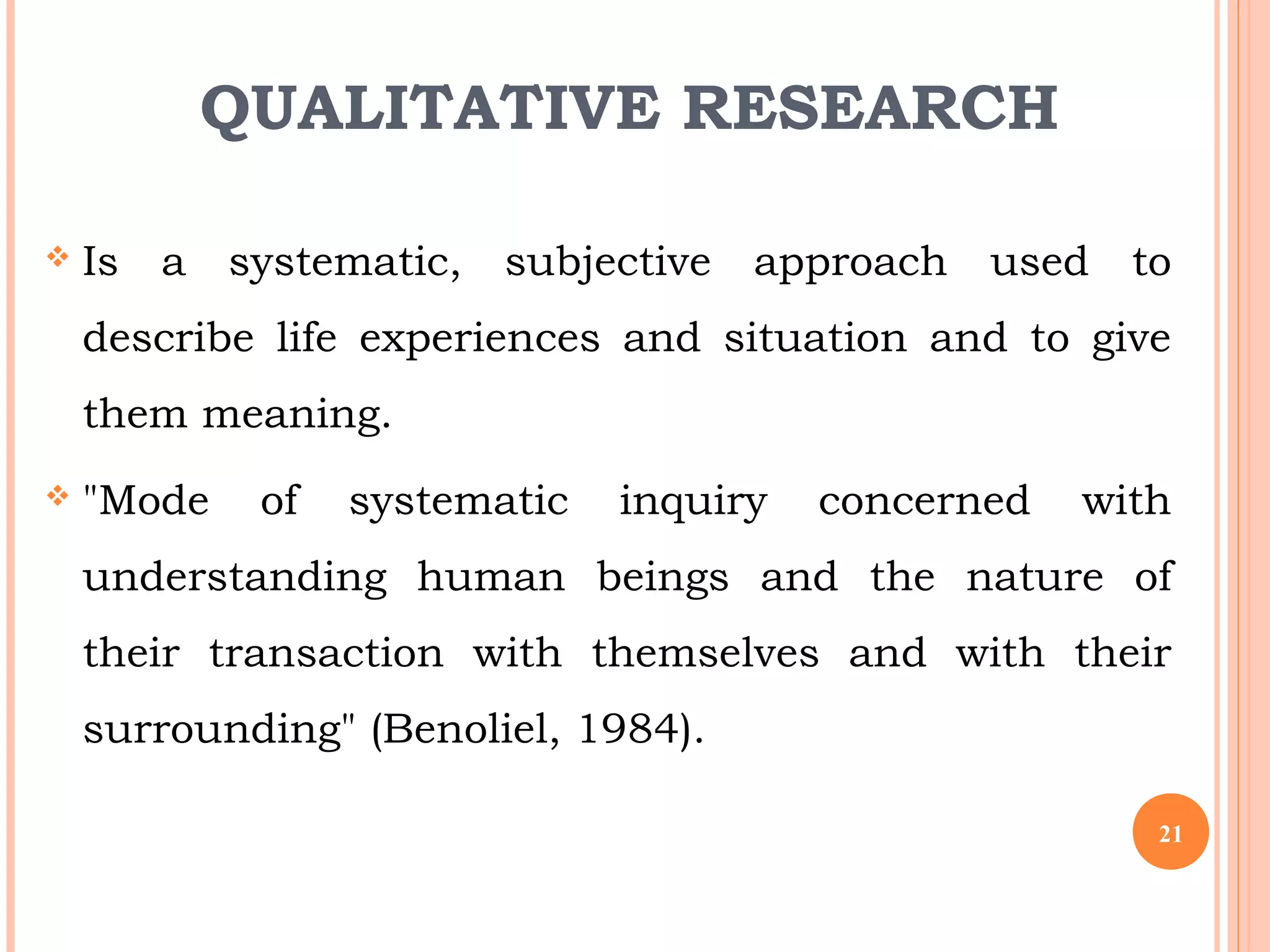 QUALITATIVE RESEARCH
 Is a systematic, subjective approach used to
describe life experiences and situation and to give
them meaning.
 "Mode of systematic inquiry concerned with
understanding human beings and the nature of
their transaction with themselves and with their
surrounding" (Benoliel, 1984).
21
 
