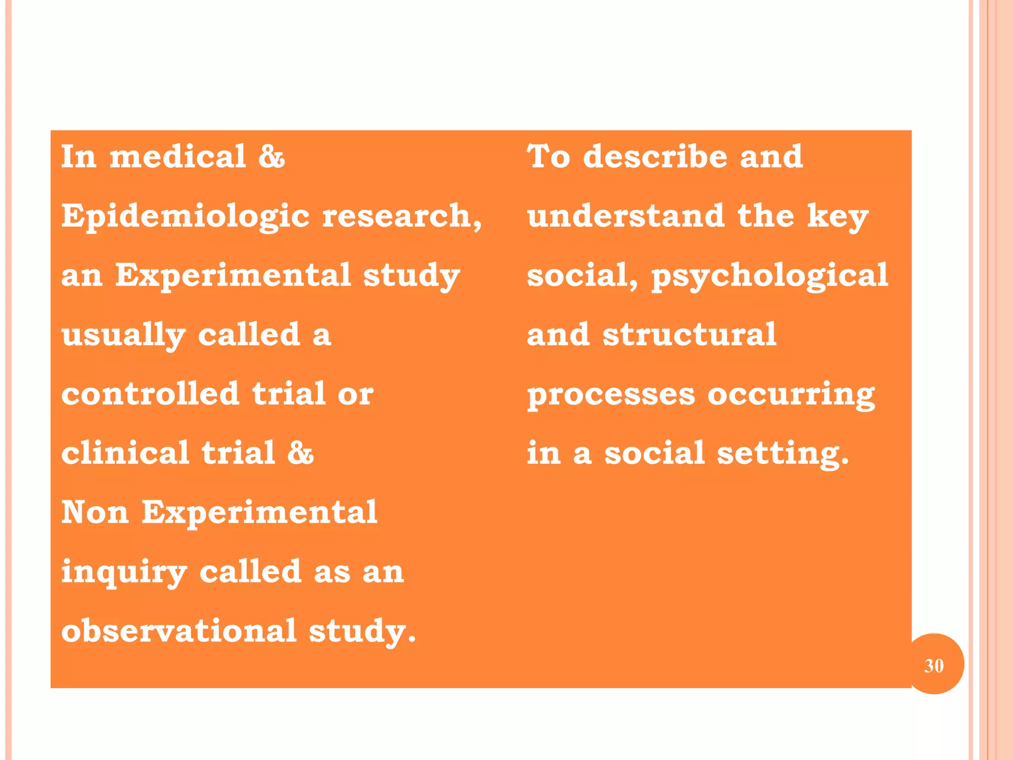 In medical &
Epidemiologic research,
an Experimental study
usually called a
controlled trial or
clinical trial &
Non Experimental
inquiry called as an
observational study.
To describe and
understand the key
social, psychological
and structural
processes occurring
in a social setting.
30
 