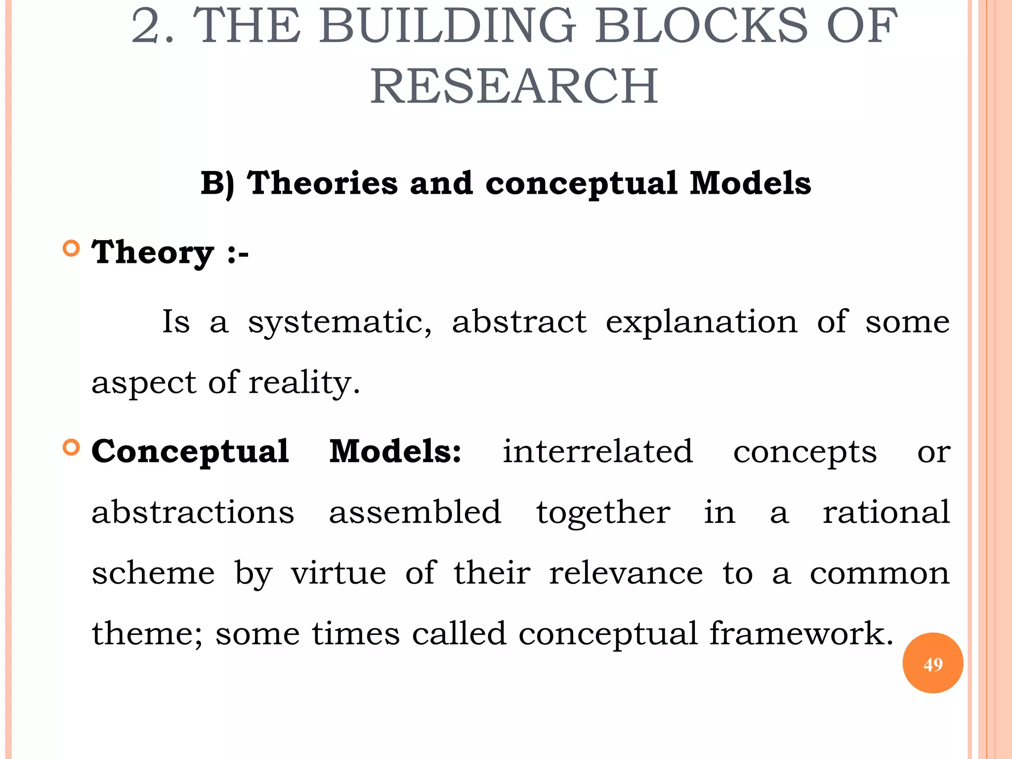2. THE BUILDING BLOCKS OF
RESEARCH
B) Theories and conceptual Models
 Theory :-
Is a systematic, abstract explanation of some
aspect of reality.
 Conceptual Models: interrelated concepts or
abstractions assembled together in a rational
scheme by virtue of their relevance to a common
theme; some times called conceptual framework.
49
 