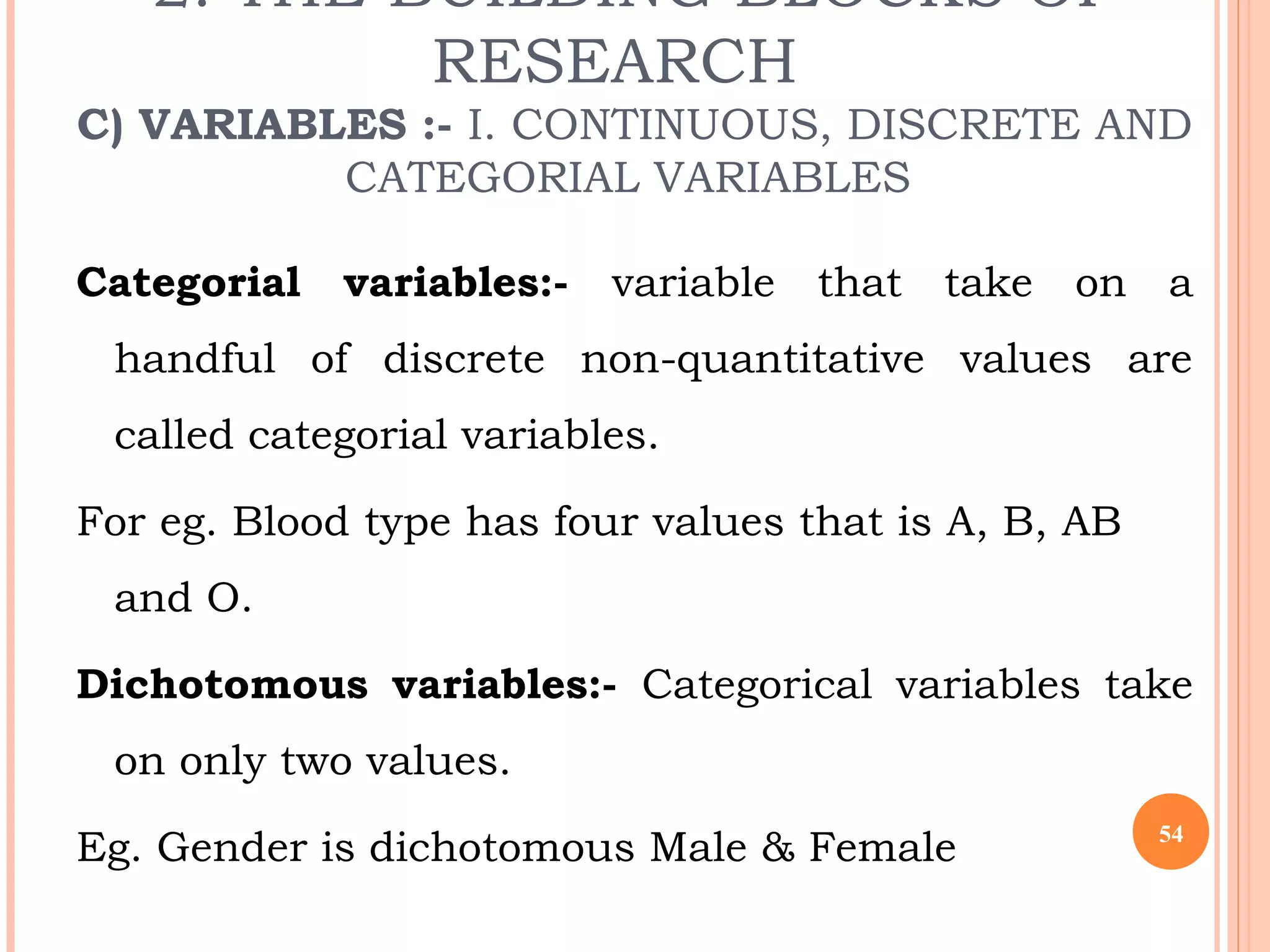 2. THE BUILDING BLOCKS OF
RESEARCH
C) VARIABLES :- I. CONTINUOUS, DISCRETE AND
CATEGORIAL VARIABLES
Categorial variables:- variable that take on a
handful of discrete non-quantitative values are
called categorial variables.
For eg. Blood type has four values that is A, B, AB
and O.
Dichotomous variables:- Categorical variables take
on only two values.
Eg. Gender is dichotomous Male & Female 54
 