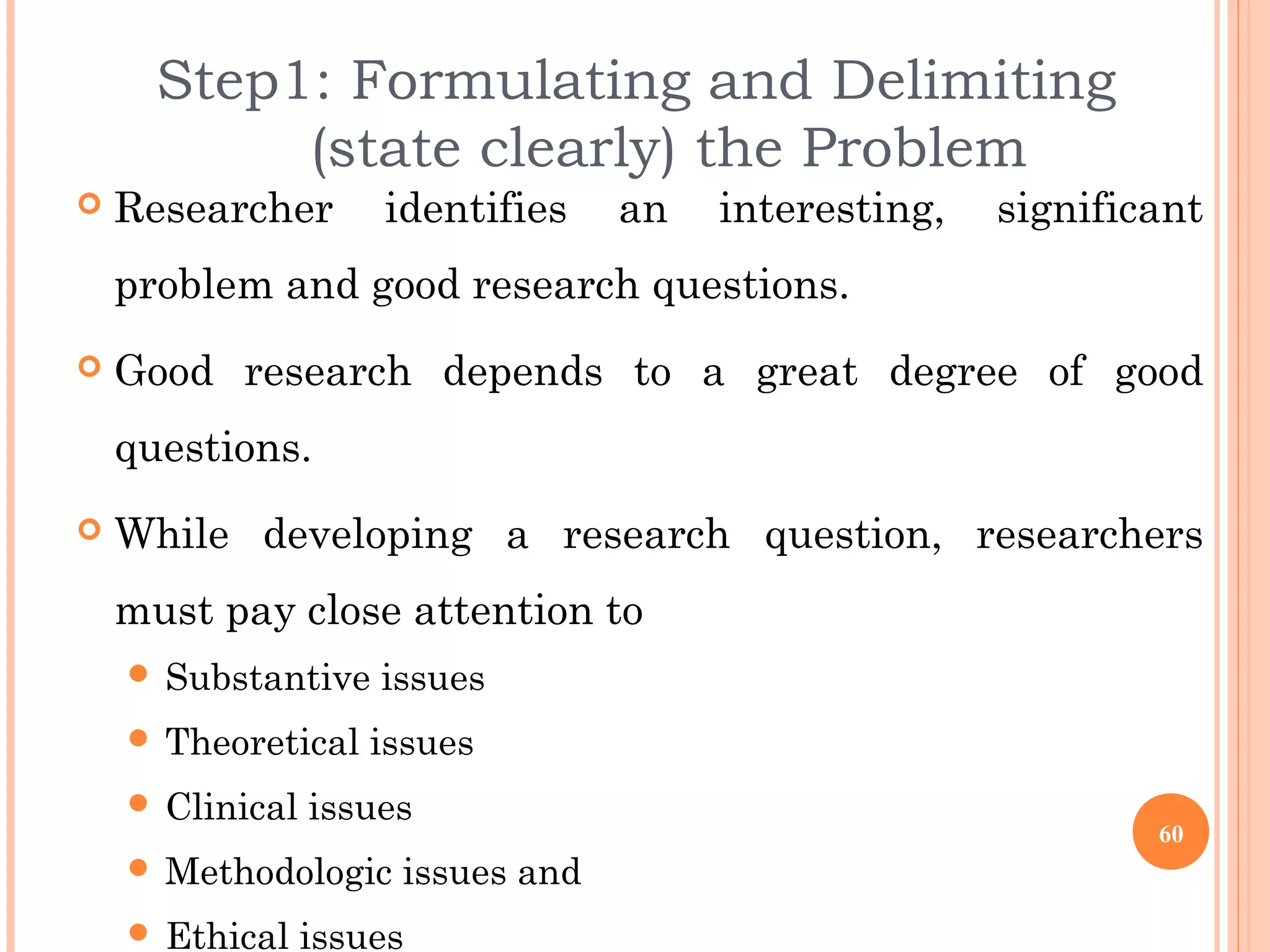 Step1: Formulating and Delimiting
(state clearly) the Problem
 Researcher identifies an interesting, significant
problem and good research questions.
 Good research depends to a great degree of good
questions.
 While developing a research question, researchers
must pay close attention to
 Substantive issues
 Theoretical issues
 Clinical issues
 Methodologic issues and
 Ethical issues
60
 