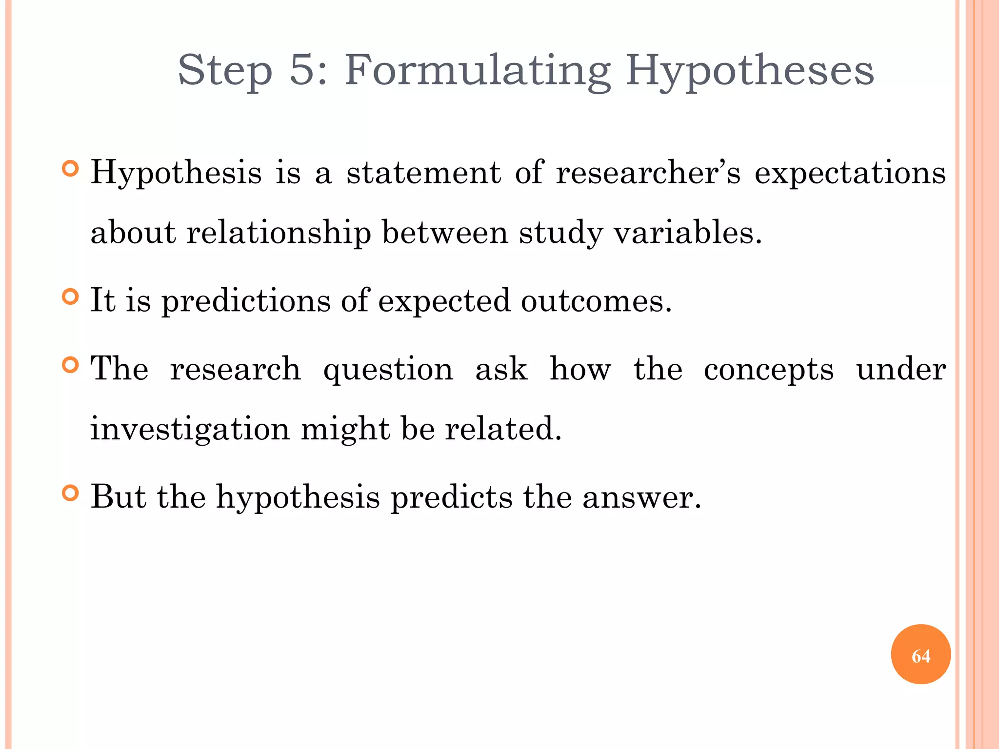 Step 5: Formulating Hypotheses
 Hypothesis is a statement of researcher’s expectations
about relationship between study variables.
 It is predictions of expected outcomes.
 The research question ask how the concepts under
investigation might be related.
 But the hypothesis predicts the answer.
64
 