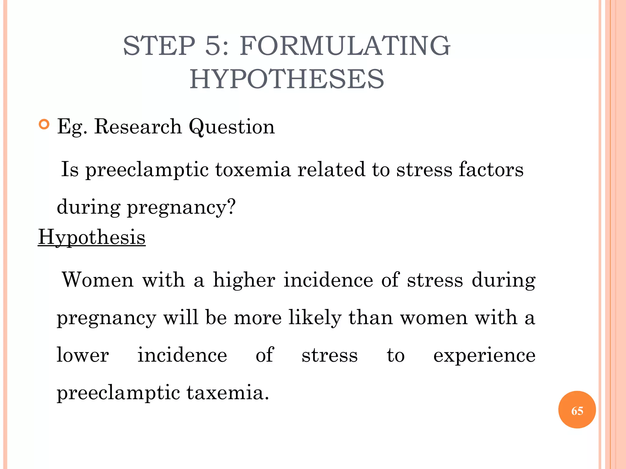 STEP 5: FORMULATING
HYPOTHESES
 Eg. Research Question
Is preeclamptic toxemia related to stress factors
during pregnancy?
Hypothesis
Women with a higher incidence of stress during
pregnancy will be more likely than women with a
lower incidence of stress to experience
preeclamptic taxemia.
65
 