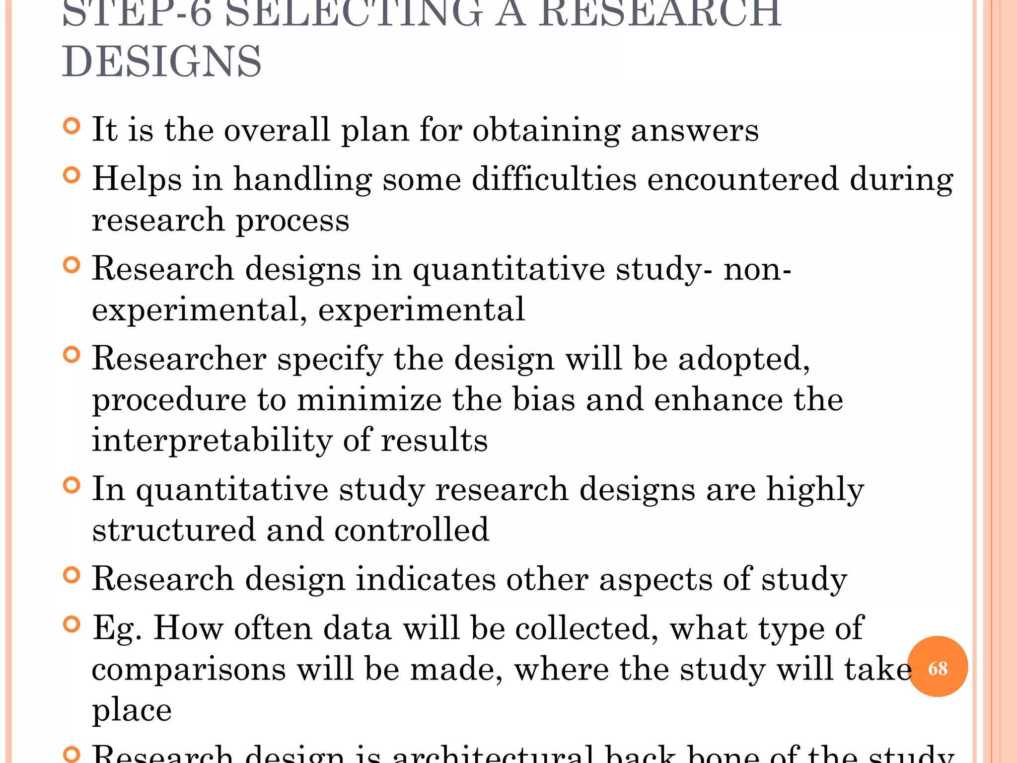 STEP-6 SELECTING A RESEARCH
DESIGNS
 It is the overall plan for obtaining answers
 Helps in handling some difficulties encountered during
research process
 Research designs in quantitative study- non-
experimental, experimental
 Researcher specify the design will be adopted,
procedure to minimize the bias and enhance the
interpretability of results
 In quantitative study research designs are highly
structured and controlled
 Research design indicates other aspects of study
 Eg. How often data will be collected, what type of
comparisons will be made, where the study will take
place
68
 