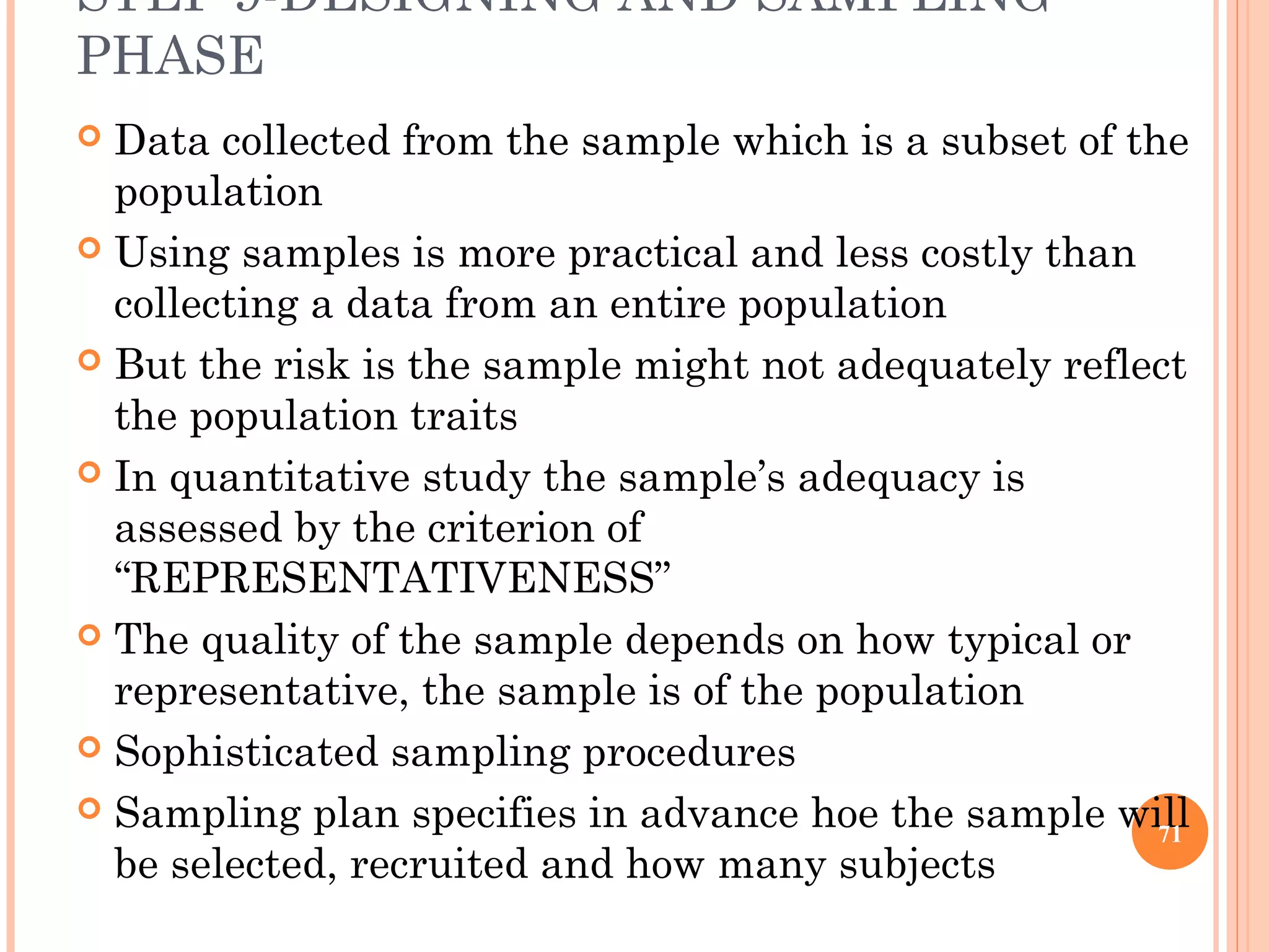 STEP 9-DESIGNING AND SAMPLING
PHASE
 Data collected from the sample which is a subset of the
population
 Using samples is more practical and less costly than
collecting a data from an entire population
 But the risk is the sample might not adequately reflect
the population traits
 In quantitative study the sample’s adequacy is
assessed by the criterion of
“REPRESENTATIVENESS”
 The quality of the sample depends on how typical or
representative, the sample is of the population
 Sophisticated sampling procedures
 Sampling plan specifies in advance hoe the sample will
be selected, recruited and how many subjects
71
 
