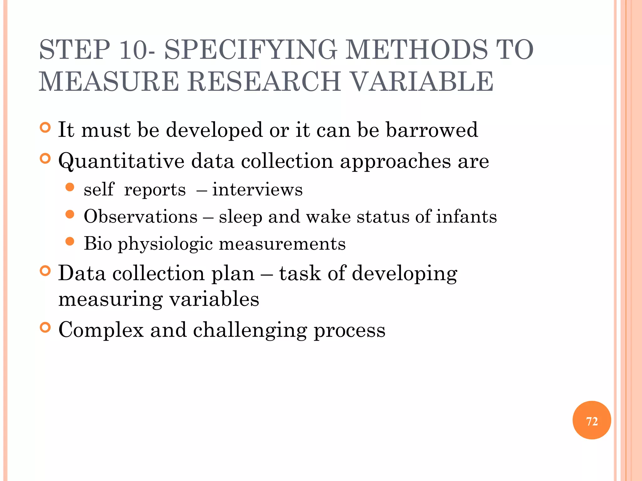 STEP 10- SPECIFYING METHODS TO
MEASURE RESEARCH VARIABLE
 It must be developed or it can be barrowed
 Quantitative data collection approaches are
 self reports – interviews
 Observations – sleep and wake status of infants
 Bio physiologic measurements
 Data collection plan – task of developing
measuring variables
 Complex and challenging process
72
 