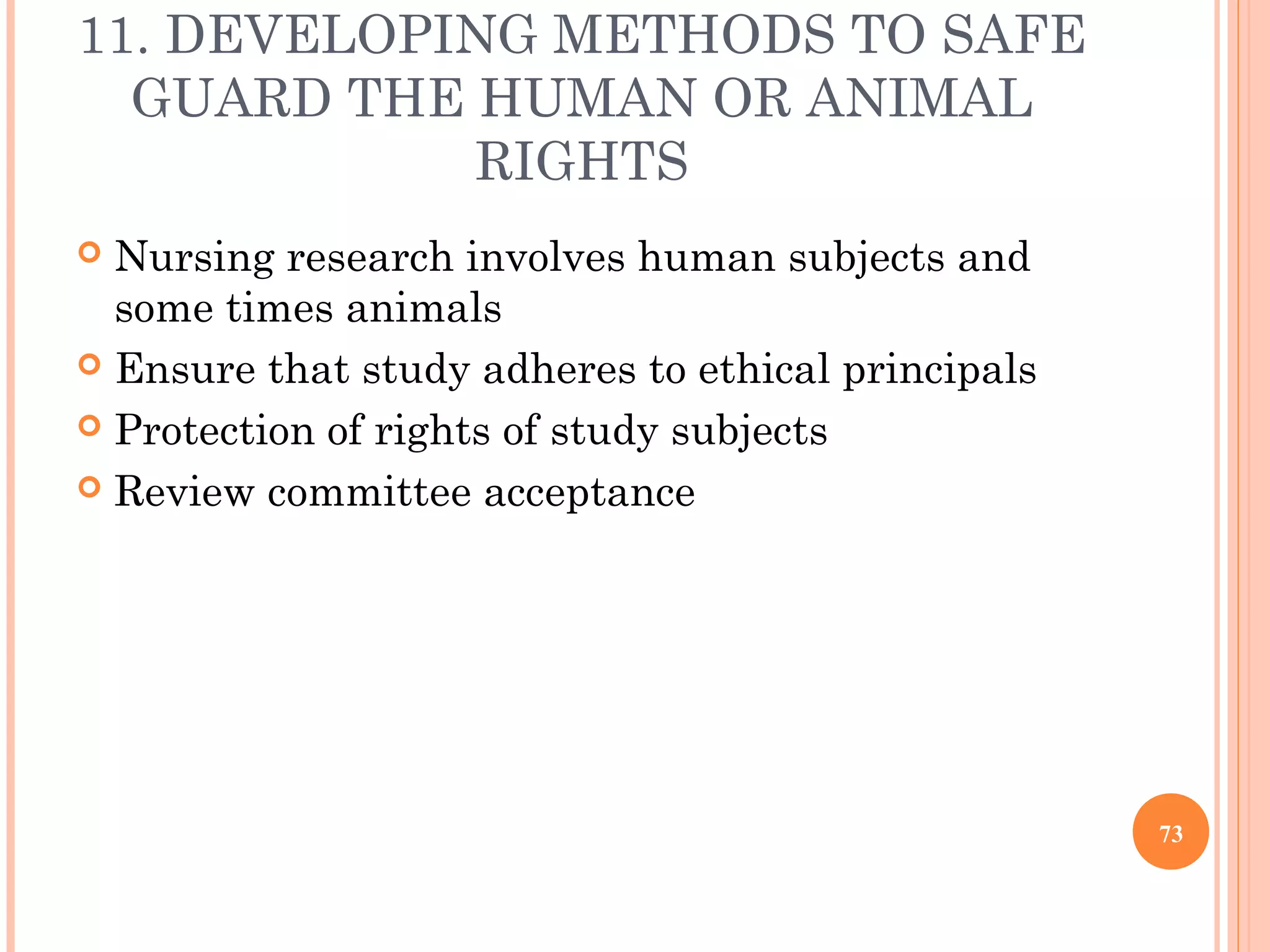 11. DEVELOPING METHODS TO SAFE
GUARD THE HUMAN OR ANIMAL
RIGHTS
 Nursing research involves human subjects and
some times animals
 Ensure that study adheres to ethical principals
 Protection of rights of study subjects
 Review committee acceptance
73
 