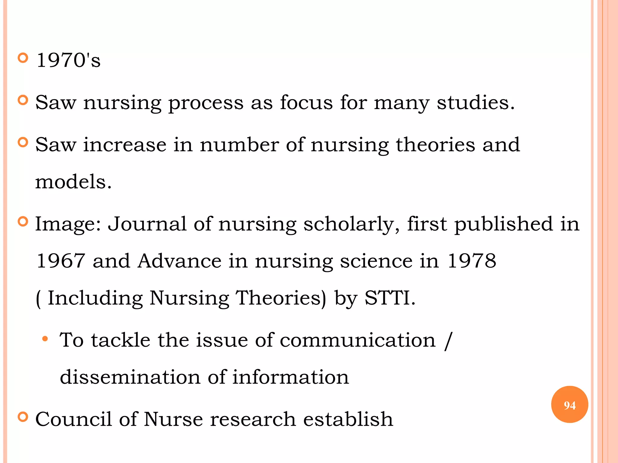  1970's
 Saw nursing process as focus for many studies.
 Saw increase in number of nursing theories and
models.
 Image: Journal of nursing scholarly, first published in
1967 and Advance in nursing science in 1978
( Including Nursing Theories) by STTI.
• To tackle the issue of communication /
dissemination of information
 Council of Nurse research establish
94
 