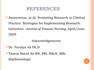 REFERENCES
 Anonymous, (n.d). Promoting Research in Clinical
Practice: Strategies for Implementing Research
Initiatives. Journal of Trauma Nursing, April/June
2009
Acknowledgements
 Dr. Fauziya Ali Ph.D
 Tazeen Saeed Ali RN, RM, BScN, MSc
(Epidemiology)
101
 
