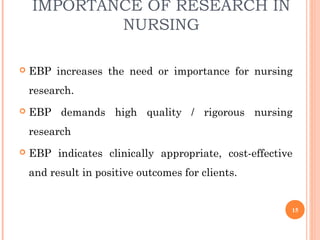 IMPORTANCE OF RESEARCH IN
NURSING
 EBP increases the need or importance for nursing
research.
 EBP demands high quality / rigorous nursing
research
 EBP indicates clinically appropriate, cost-effective
and result in positive outcomes for clients.
15
 