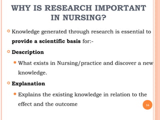 WHY IS RESEARCH IMPORTANT
IN NURSING?
 Knowledge generated through research is essential to
provide a scientific basis for:-
 Description
What exists in Nursing/practice and discover a new
knowledge.
 Explanation
Explains the existing knowledge in relation to the
effect and the outcome 16
 