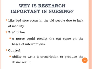 WHY IS RESEARCH
IMPORTANT IN NURSING?
 Like bed sore occur in the old people due to lack
of mobility
 Prediction
A nurse could predict the out come on the
bases of interventions
 Control
Ability to write a prescription to produce the
desire result.
17
 