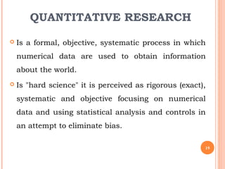 QUANTITATIVE RESEARCH
 Is a formal, objective, systematic process in which
numerical data are used to obtain information
about the world.
 Is "hard science" it is perceived as rigorous (exact),
systematic and objective focusing on numerical
data and using statistical analysis and controls in
an attempt to eliminate bias.
19
 