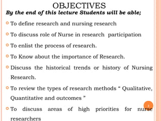 OBJECTIVES
By the end of this lecture Students will be able;
 To define research and nursing research
 To discuss role of Nurse in research participation
 To enlist the process of research.
 To Know about the importance of Research.
 Discuss the historical trends or history of Nursing
Research.
 To review the types of research methods “ Qualitative,
Quantitative and outcomes ”
 To discuss areas of high priorities for nurse
researchers
2
 