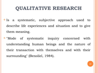 QUALITATIVE RESEARCH
 Is a systematic, subjective approach used to
describe life experiences and situation and to give
them meaning.
 "Mode of systematic inquiry concerned with
understanding human beings and the nature of
their transaction with themselves and with their
surrounding" (Benoliel, 1984).
21
 