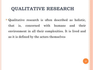 QUALITATIVE RESEARCH
 Qualitative research is often described as holistic,
that is, concerned with humans and their
environment in all their complexities. It is lived and
as it is defined by the actors themselves
22
 