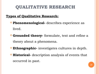 QUALITATIVE RESEARCH
Types of Qualitative Research:
 Phenomenological- describes experience as
lived.
 Grounded theory- formulate, test and refine a
theory about a phenomena.
 Ethnographic- investigates cultures in depth.
 Historical- description analysis of events that
occurred in past.
23
 
